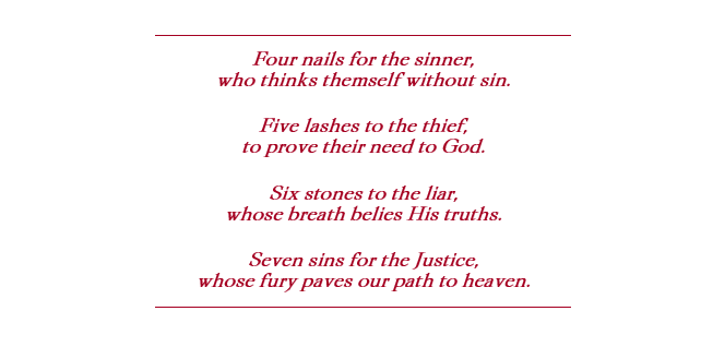 Red block quote that reads: Four nails for the sinner, who thinks themself without sin. 
Five lashes to the thief, to prove their need to God. 
Six stones to the liar, whose breath belies His truths. 
Seven sins for the Justice, whose fury paves our path to heaven. 